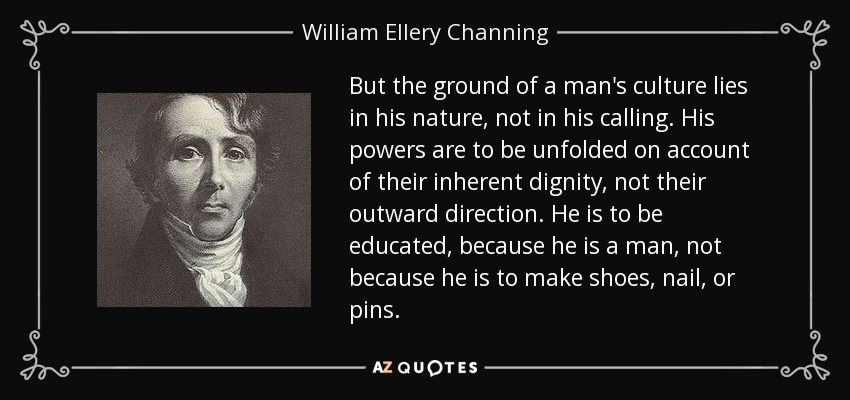 But the ground of a man's culture lies in his nature, not in his calling. His powers are to be unfolded on account of their inherent dignity, not their outward direction. He is to be educated, because he is a man, not because he is to make shoes, nail, or pins. - William Ellery Channing