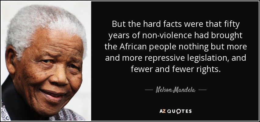 But the hard facts were that fifty years of non-violence had brought the African people nothing but more and more repressive legislation, and fewer and fewer rights. - Nelson Mandela
