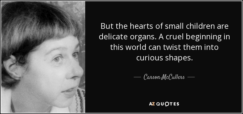 But the hearts of small children are delicate organs. A cruel beginning in this world can twist them into curious shapes. - Carson McCullers