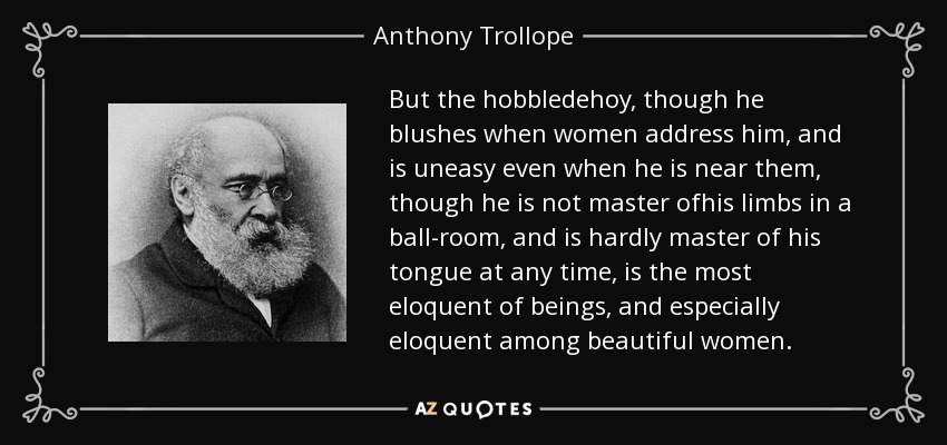 But the hobbledehoy, though he blushes when women address him, and is uneasy even when he is near them, though he is not master ofhis limbs in a ball-room, and is hardly master of his tongue at any time, is the most eloquent of beings, and especially eloquent among beautiful women. - Anthony Trollope