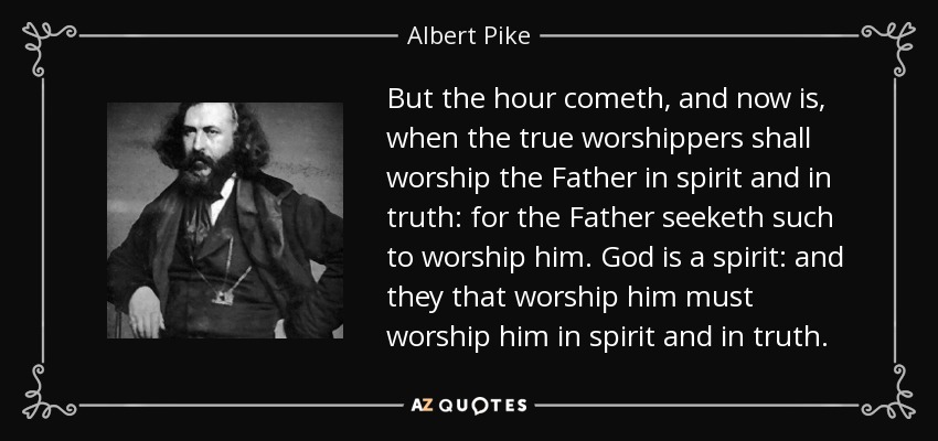 But the hour cometh, and now is, when the true worshippers shall worship the Father in spirit and in truth: for the Father seeketh such to worship him. God is a spirit: and they that worship him must worship him in spirit and in truth. - Albert Pike