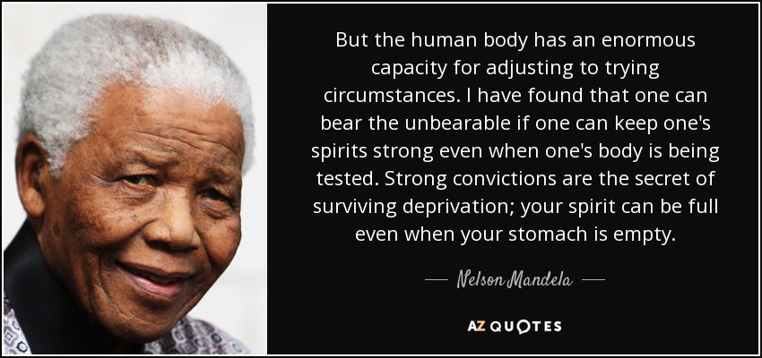 But the human body has an enormous capacity for adjusting to trying circumstances. I have found that one can bear the unbearable if one can keep one's spirits strong even when one's body is being tested. Strong convictions are the secret of surviving deprivation; your spirit can be full even when your stomach is empty. - Nelson Mandela