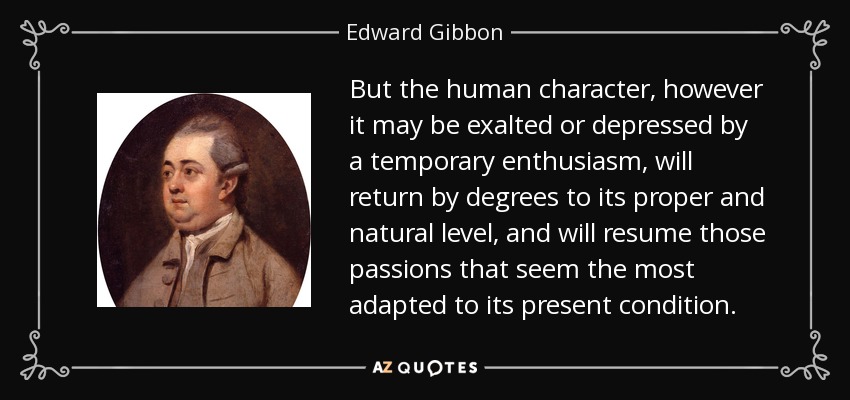 But the human character, however it may be exalted or depressed by a temporary enthusiasm, will return by degrees to its proper and natural level, and will resume those passions that seem the most adapted to its present condition. - Edward Gibbon