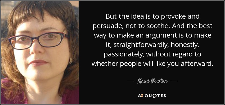But the idea is to provoke and persuade, not to soothe. And the best way to make an argument is to make it, straightforwardly, honestly, passionately, without regard to whether people will like you afterward. - Maud Newton