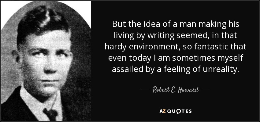But the idea of a man making his living by writing seemed, in that hardy environment, so fantastic that even today I am sometimes myself assailed by a feeling of unreality. - Robert E. Howard