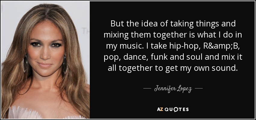 But the idea of taking things and mixing them together is what I do in my music. I take hip-hop, R&B, pop, dance, funk and soul and mix it all together to get my own sound. - Jennifer Lopez