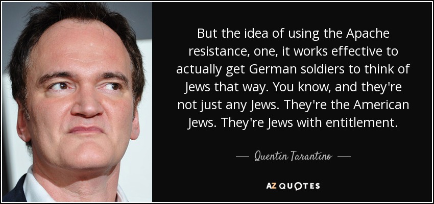 But the idea of using the Apache resistance, one, it works effective to actually get German soldiers to think of Jews that way. You know, and they're not just any Jews. They're the American Jews. They're Jews with entitlement. - Quentin Tarantino