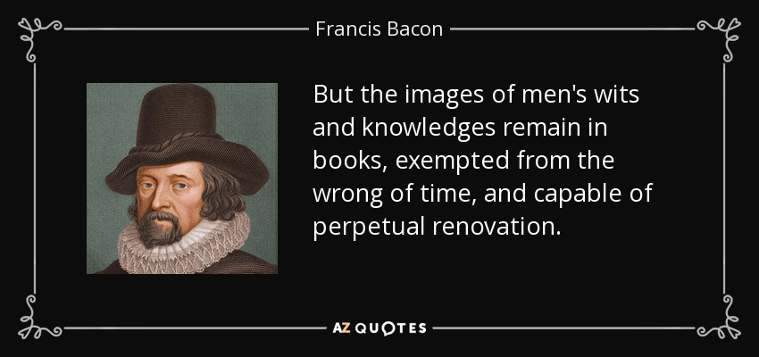 But the images of men's wits and knowledges remain in books, exempted from the wrong of time, and capable of perpetual renovation. - Francis Bacon