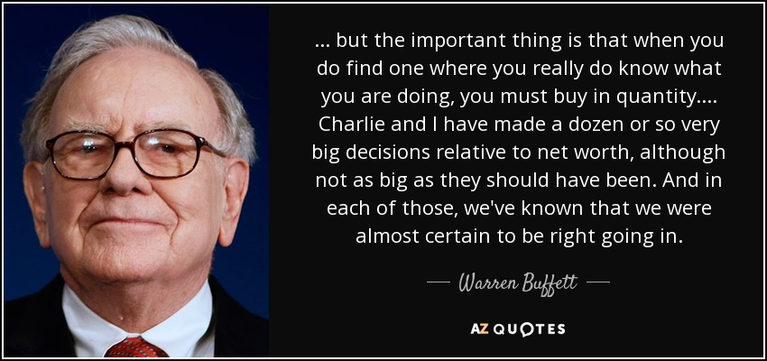 ... but the important thing is that when you do find one where you really do know what you are doing, you must buy in quantity.... Charlie and I have made a dozen or so very big decisions relative to net worth, although not as big as they should have been. And in each of those, we've known that we were almost certain to be right going in. - Warren Buffett