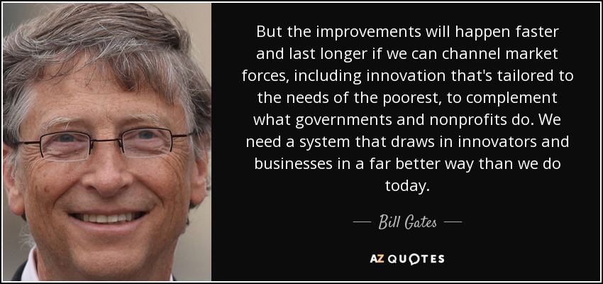 But the improvements will happen faster and last longer if we can channel market forces, including innovation that's tailored to the needs of the poorest, to complement what governments and nonprofits do. We need a system that draws in innovators and businesses in a far better way than we do today. - Bill Gates