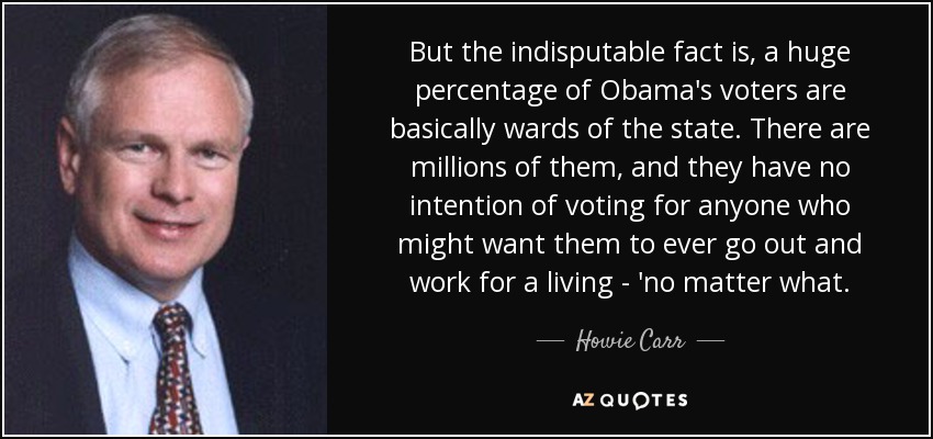 But the indisputable fact is, a huge percentage of Obama's voters are basically wards of the state. There are millions of them, and they have no intention of voting for anyone who might want them to ever go out and work for a living - 'no matter what. - Howie Carr