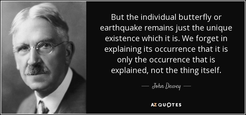 But the individual butterfly or earthquake remains just the unique existence which it is. We forget in explaining its occurrence that it is only the occurrence that is explained, not the thing itself. - John Dewey