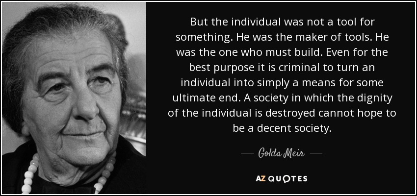 But the individual was not a tool for something. He was the maker of tools. He was the one who must build. Even for the best purpose it is criminal to turn an individual into simply a means for some ultimate end. A society in which the dignity of the individual is destroyed cannot hope to be a decent society. - Golda Meir