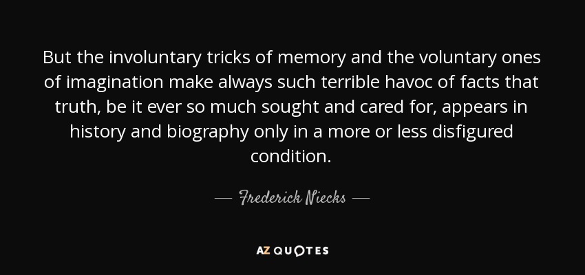 But the involuntary tricks of memory and the voluntary ones of imagination make always such terrible havoc of facts that truth, be it ever so much sought and cared for, appears in history and biography only in a more or less disfigured condition. - Frederick Niecks