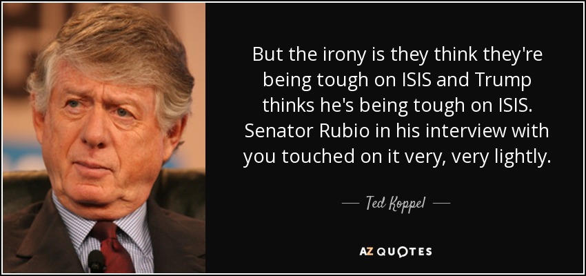 But the irony is they think they're being tough on ISIS and Trump thinks he's being tough on ISIS. Senator Rubio in his interview with you touched on it very, very lightly. - Ted Koppel
