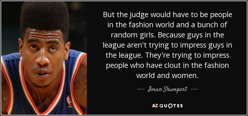 But the judge would have to be people in the fashion world and a bunch of random girls. Because guys in the league aren't trying to impress guys in the league. They're trying to impress people who have clout in the fashion world and women. - Iman Shumpert