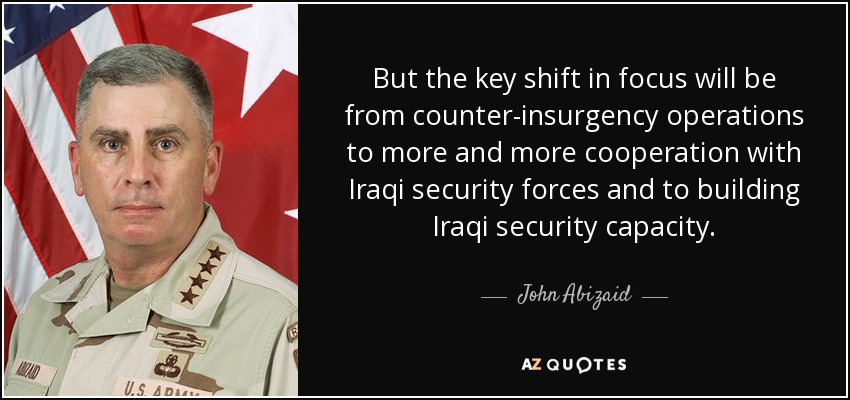 But the key shift in focus will be from counter-insurgency operations to more and more cooperation with Iraqi security forces and to building Iraqi security capacity. - John Abizaid