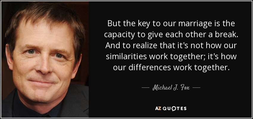 But the key to our marriage is the capacity to give each other a break. And to realize that it's not how our similarities work together; it's how our differences work together. - Michael J. Fox