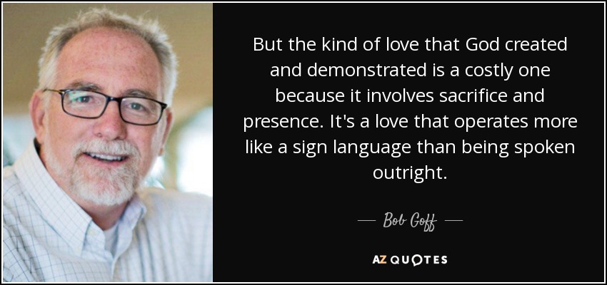 But the kind of love that God created and demonstrated is a costly one because it involves sacrifice and presence. It's a love that operates more like a sign language than being spoken outright. - Bob Goff