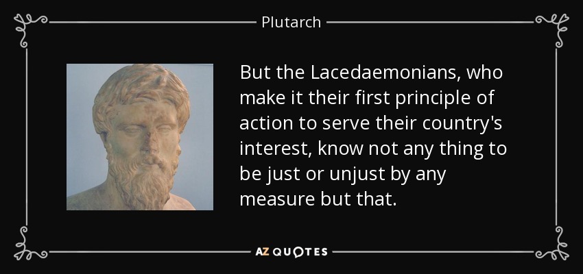 But the Lacedaemonians, who make it their first principle of action to serve their country's interest, know not any thing to be just or unjust by any measure but that. - Plutarch