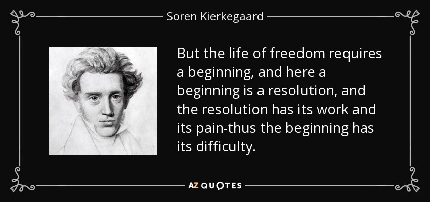 But the life of freedom requires a beginning, and here a beginning is a resolution, and the resolution has its work and its pain-thus the beginning has its difficulty. - Soren Kierkegaard