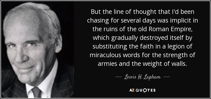 But the line of thought that I'd been chasing for several days was implicit in the ruins of the old Roman Empire, which gradually destroyed itself by substituting the faith in a legion of miraculous words for the strength of armies and the weight of walls. - Lewis H. Lapham