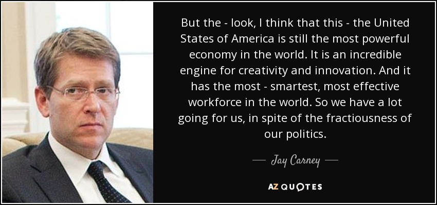 But the - look, I think that this - the United States of America is still the most powerful economy in the world. It is an incredible engine for creativity and innovation. And it has the most - smartest, most effective workforce in the world. So we have a lot going for us, in spite of the fractiousness of our politics. - Jay Carney