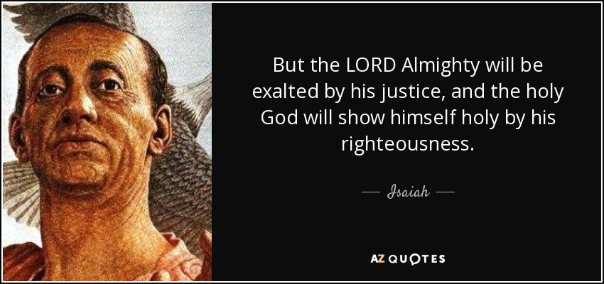 But the LORD Almighty will be exalted by his justice, and the holy God will show himself holy by his righteousness. - Isaiah