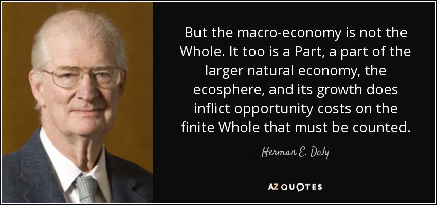 But the macro-economy is not the Whole. It too is a Part, a part of the larger natural economy, the ecosphere, and its growth does inflict opportunity costs on the finite Whole that must be counted. - Herman E. Daly