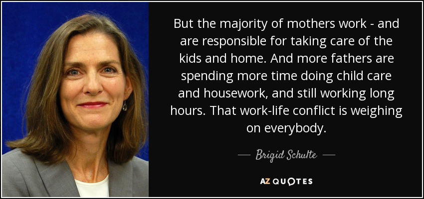 But the majority of mothers work - and are responsible for taking care of the kids and home. And more fathers are spending more time doing child care and housework, and still working long hours. That work-life conflict is weighing on everybody. - Brigid Schulte