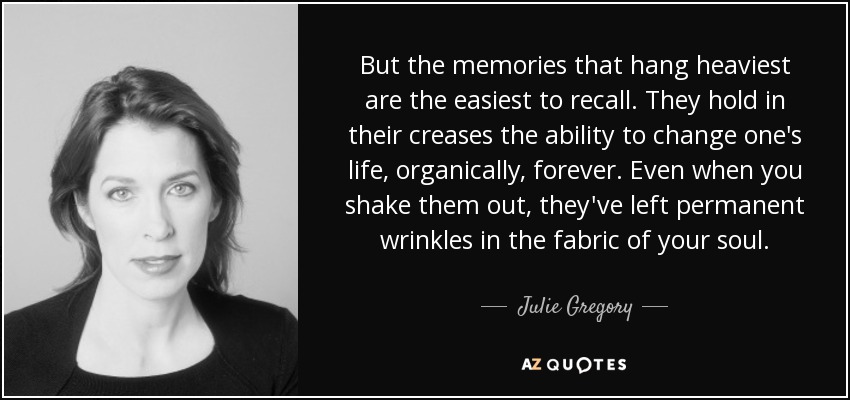 But the memories that hang heaviest are the easiest to recall. They hold in their creases the ability to change one's life, organically, forever. Even when you shake them out, they've left permanent wrinkles in the fabric of your soul. - Julie Gregory