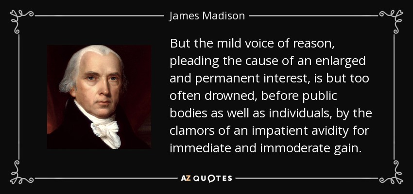 But the mild voice of reason, pleading the cause of an enlarged and permanent interest, is but too often drowned, before public bodies as well as individuals, by the clamors of an impatient avidity for immediate and immoderate gain. - James Madison