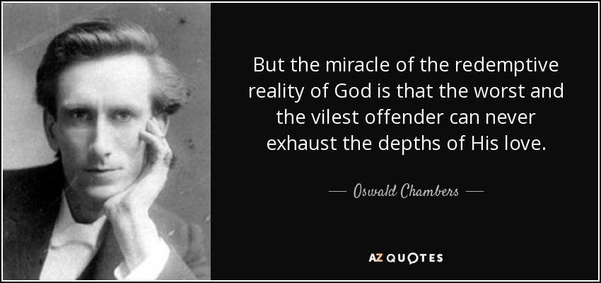 But the miracle of the redemptive reality of God is that the worst and the vilest offender can never exhaust the depths of His love. - Oswald Chambers