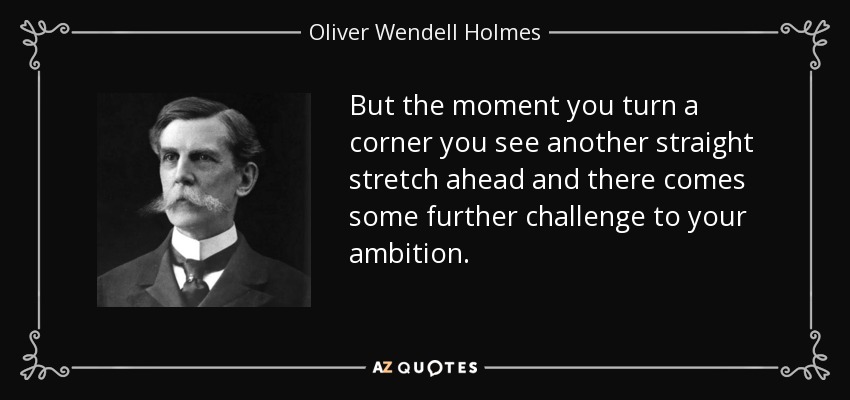 But the moment you turn a corner you see another straight stretch ahead and there comes some further challenge to your ambition. - Oliver Wendell Holmes, Jr.