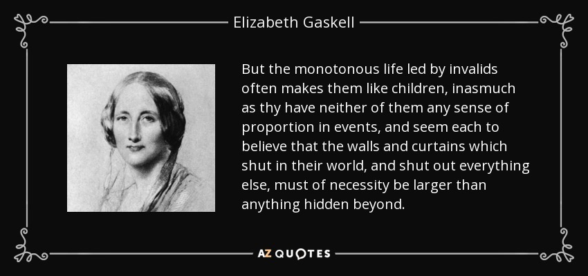 But the monotonous life led by invalids often makes them like children, inasmuch as thy have neither of them any sense of proportion in events, and seem each to believe that the walls and curtains which shut in their world, and shut out everything else, must of necessity be larger than anything hidden beyond. - Elizabeth Gaskell