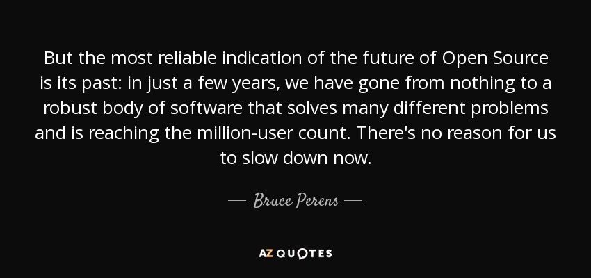 But the most reliable indication of the future of Open Source is its past: in just a few years, we have gone from nothing to a robust body of software that solves many different problems and is reaching the million-user count. There's no reason for us to slow down now. - Bruce Perens