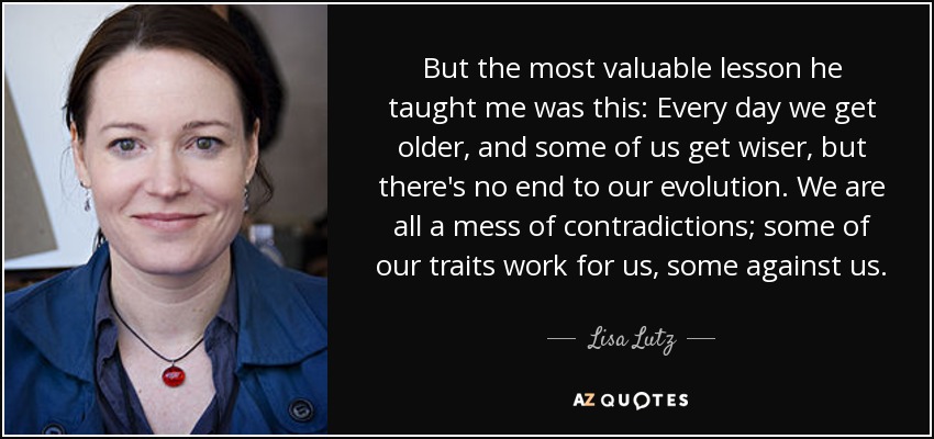 But the most valuable lesson he taught me was this: Every day we get older, and some of us get wiser, but there's no end to our evolution. We are all a mess of contradictions; some of our traits work for us, some against us. - Lisa Lutz