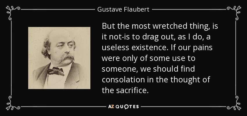 But the most wretched thing, is it not-is to drag out, as I do, a useless existence. If our pains were only of some use to someone, we should find consolation in the thought of the sacrifice. - Gustave Flaubert