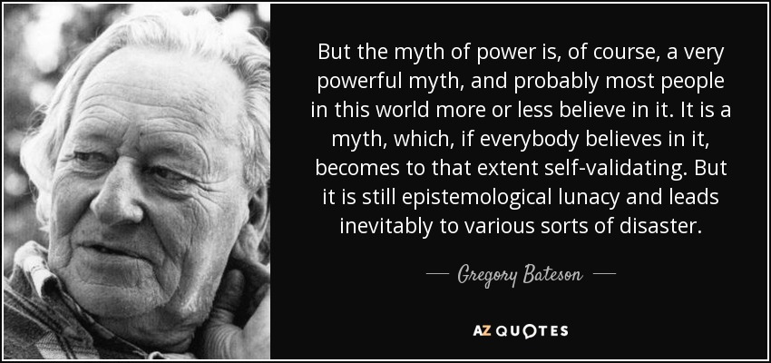 But the myth of power is, of course, a very powerful myth, and probably most people in this world more or less believe in it. It is a myth, which, if everybody believes in it, becomes to that extent self-validating. But it is still epistemological lunacy and leads inevitably to various sorts of disaster. - Gregory Bateson
