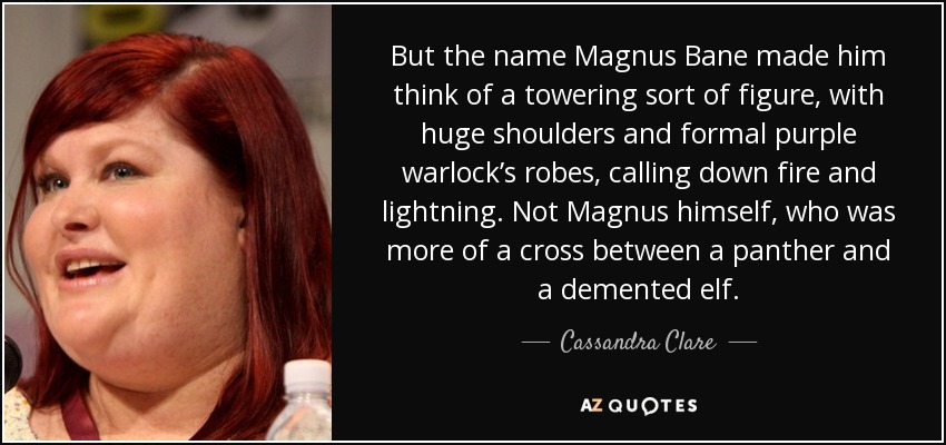 But the name Magnus Bane made him think of a towering sort of figure, with huge shoulders and formal purple warlock’s robes, calling down fire and lightning. Not Magnus himself, who was more of a cross between a panther and a demented elf. - Cassandra Clare