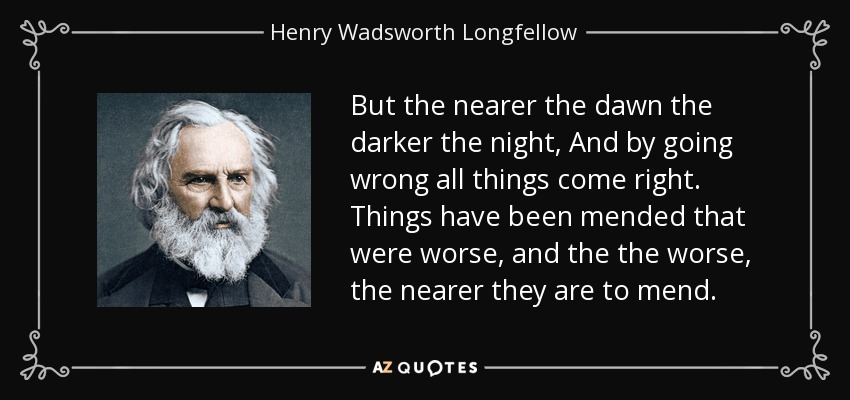 But the nearer the dawn the darker the night, And by going wrong all things come right. Things have been mended that were worse, and the the worse, the nearer they are to mend. - Henry Wadsworth Longfellow