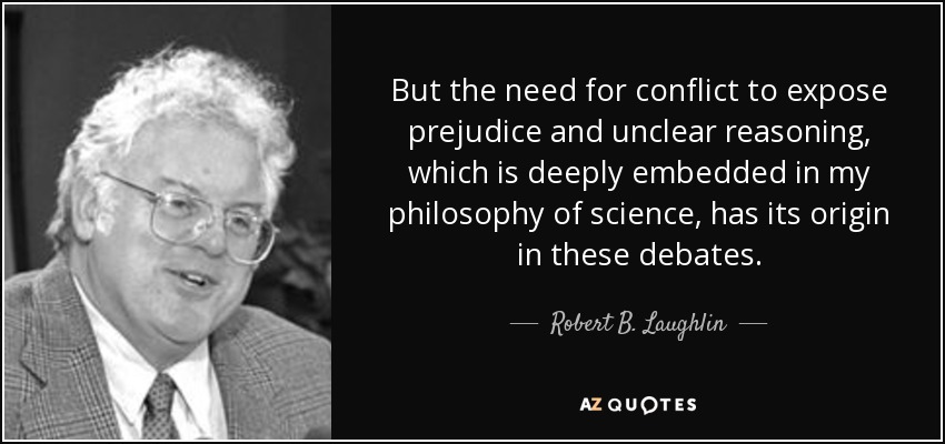 But the need for conflict to expose prejudice and unclear reasoning, which is deeply embedded in my philosophy of science, has its origin in these debates. - Robert B. Laughlin