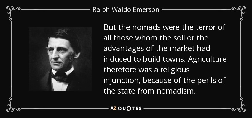 But the nomads were the terror of all those whom the soil or the advantages of the market had induced to build towns. Agriculture therefore was a religious injunction, because of the perils of the state from nomadism. - Ralph Waldo Emerson