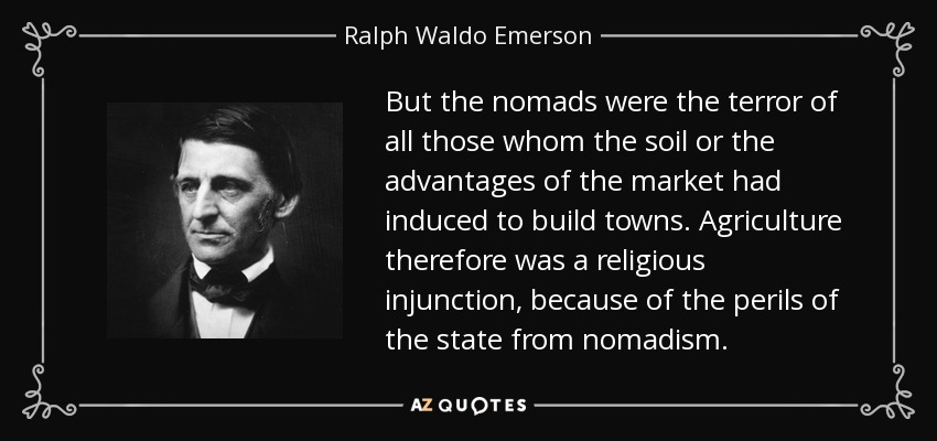 But the nomads were the terror of all those whom the soil or the advantages of the market had induced to build towns. Agriculture therefore was a religious injunction, because of the perils of the state from nomadism. - Ralph Waldo Emerson