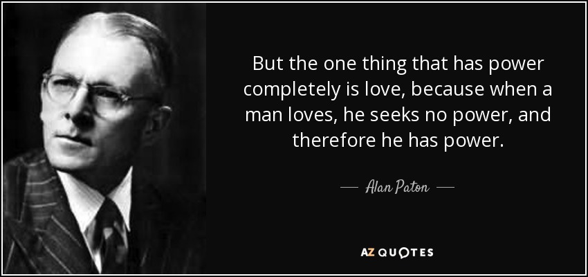But the one thing that has power completely is love, because when a man loves, he seeks no power, and therefore he has power. - Alan Paton