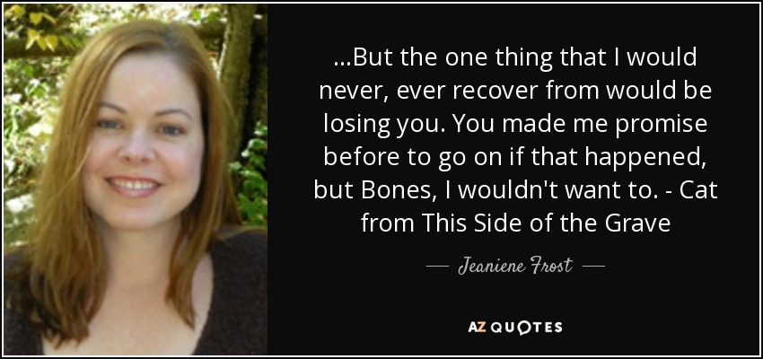 ...But the one thing that I would never, ever recover from would be losing you. You made me promise before to go on if that happened, but Bones, I wouldn't want to. - Cat from This Side of the Grave - Jeaniene Frost