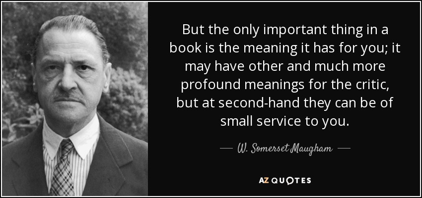 But the only important thing in a book is the meaning it has for you; it may have other and much more profound meanings for the critic, but at second-hand they can be of small service to you. - W. Somerset Maugham