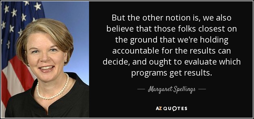 But the other notion is, we also believe that those folks closest on the ground that we're holding accountable for the results can decide, and ought to evaluate which programs get results. - Margaret Spellings
