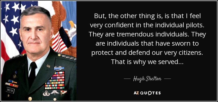 But, the other thing is, is that I feel very confident in the individual pilots. They are tremendous individuals. They are individuals that have sworn to protect and defend our very citizens. That is why we served... - Hugh Shelton