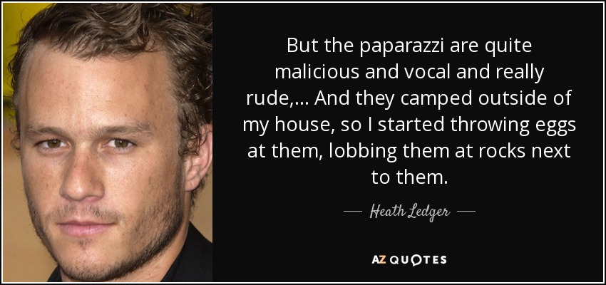 But the paparazzi are quite malicious and vocal and really rude, ... And they camped outside of my house, so I started throwing eggs at them, lobbing them at rocks next to them. - Heath Ledger